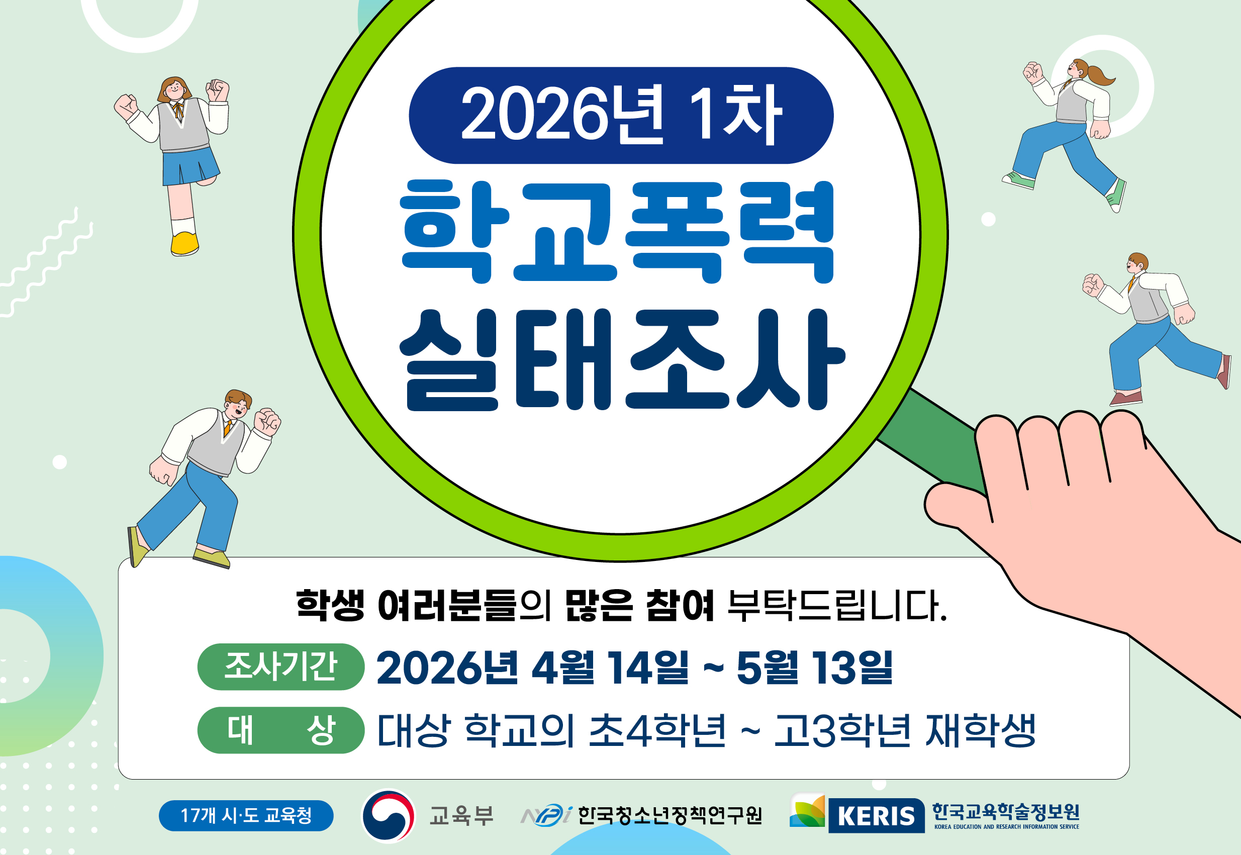 2026년 1차 학교폭력 실태조사 안내. 학생 여러분들의 많은 참여 부탁드립니다. 조사기간: 2026년 4월 14일 ~ 5월 13일. 대상: 대상 학교의 초4학년 ~ 고3학년 재학생. 주최 및 주관: 17개 시·도 교육청, 교육부, 한국청소년정책연구원, KERIS 한국교육학술정보원.